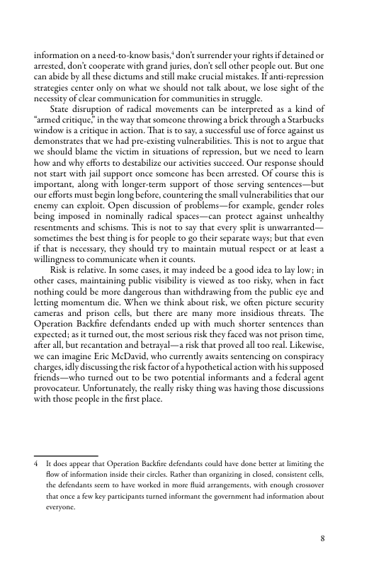 information on a need-to-know basis.*don’t surrender your rightsif detained or arrested, don’t cooperate with grand juries,don’esll other people ou. But one can abide by al these dictums and stll make crucial mistakes. I anti-repression serategies center only on what we should not talk about, we lose sight of the necessity of lear communication for commaunitis in struggle.  State disruption of radical movements can be interpreted s a kind of “armed critique; in the way that someone throwinga brick through a Starbucks window is  crtique in action. That s o say,a successful use of force against s demonstrates that we had pre-existing vulnceabilcies. This i not to argue that we should blame the vietim in situations of repression, but we need to learn how and why effors to destabilze our actvities succeed. Our response should ot stare with jal support once someone has been arrested. OF course this is important, along with longer-term suppore of those serving sentences—but our effores must begin long before, countering the small vlnerabilites that our enemy can exploit. Open discussion of problems—for example, gender roles being imposed in nominally radical spaces—can protect against unhealthy resentments and schisms. This is not to say that every split is unwarranted— sometimes the best thing s for people to go their separate ways; but that even i that is necessary, they should try to maincain murual respect or at least a willingness to communicace when it couns.  Risk s reltive. In some cases, it may indeed be a good idea to lay low in other cases, maineaining public visibiliey i viewed as to0 risky, when in fact nothing could be more dangerous than withdrawing from the public eye and letting momentum die. When we think about rik, we often picture security cameras and prison cell, but there are many more insidious threats. The Operation Backfire defendants ended up with much shorter sentences than expected: as it turned ou, the most serious risk they faced was not prison time, afte al, but recantation and betrayal—a risk that proved all oo real. Likewise, we can imagine Eric McDavid, who currently awaits sentencing on conspiracy charges,idly discussing the isk Factor of a hypothetical action with his supposed friends—who tumed out to be two potential informants and a federal agent provocateur. Unfortunately, the reall risky thing was having those discussions with those people in the first place.  & I dacs appear thar Operaton Backfre defendants could have done bertr st limting the flow of informarion inside hei circe. Rather than organsing in closed, consistent clls, the defendants scem to hav worked in mor uid rrangements, with cnough crosover that ance a few ey particpancs urned informant he government had information sbout everyone.  